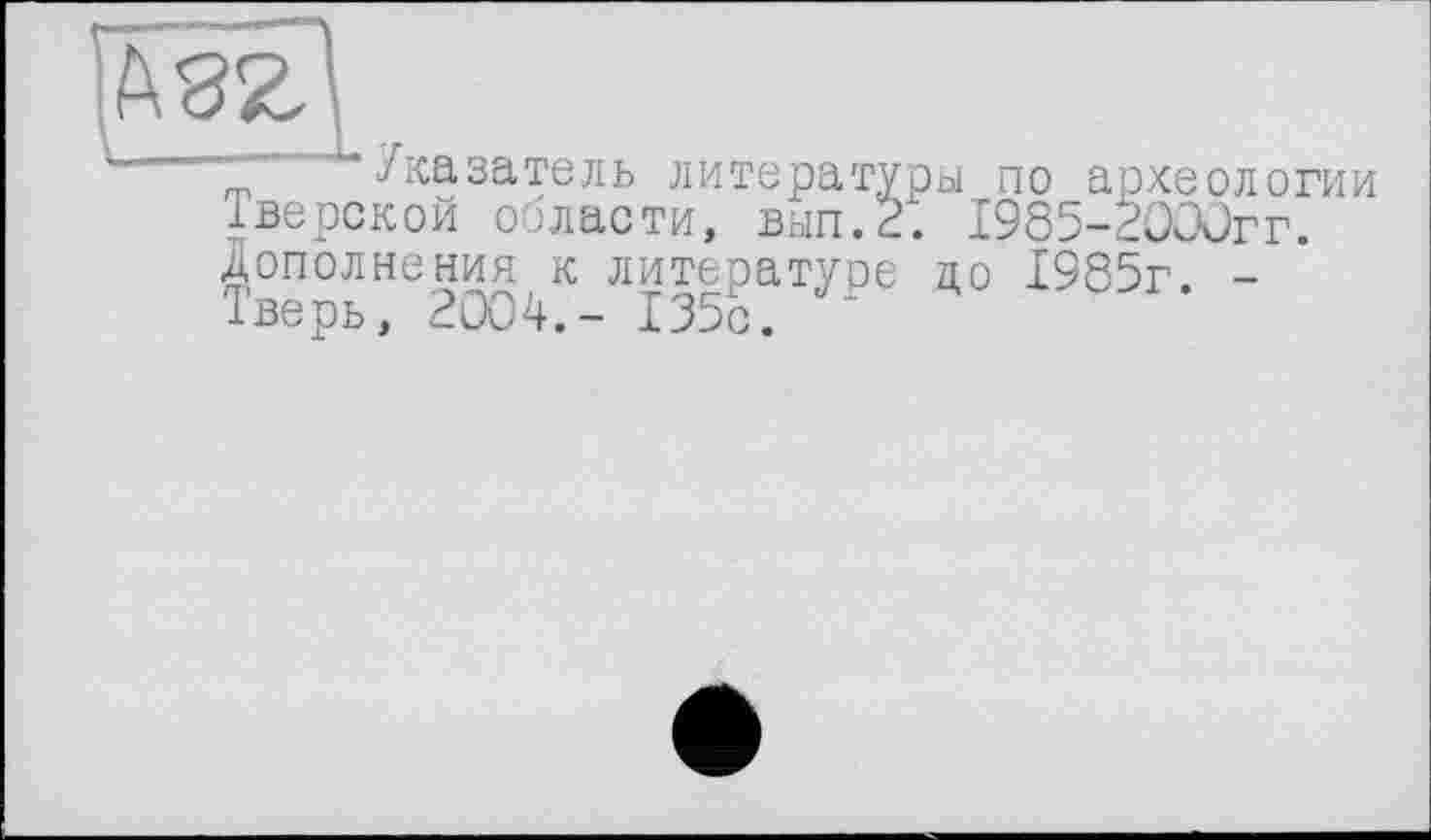 ﻿-	~ Указатель литературы по археологии
Тверской ооласти, вьіп.2. 1985-2ОООгг. дополнения к литературе до 1985г. -Іверь, 2004.- 135с. “